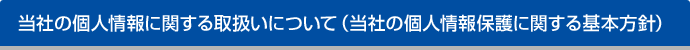 当社の個人情報に関する取扱いについて（当社の個人情報保護に関する基本方針）